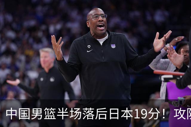 中国男篮半场落后日本19分！攻防两端被爆，郭士强毫无办法，真危险了